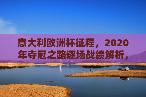 意大利欧洲杯征程,2020年夺冠之路逐场战绩解析,意大利2020年欧洲杯夺冠之路,逐场战绩解析