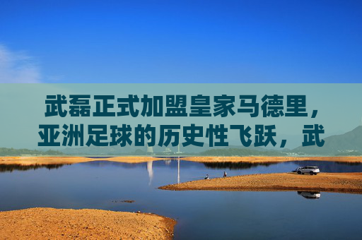 武磊正式加盟皇家马德里，亚洲足球的历史性飞跃，武磊加盟皇马，亚洲足球的历史性飞跃