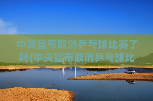 中央宣布取消乒乓球比赛了吗(中央宣布取消乒乓球比赛了吗最新消息)