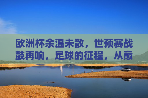 欧洲杯余温未散，世预赛战鼓再响，足球的征程，从巅峰到征途，巅峰余温未散，征途战鼓再响