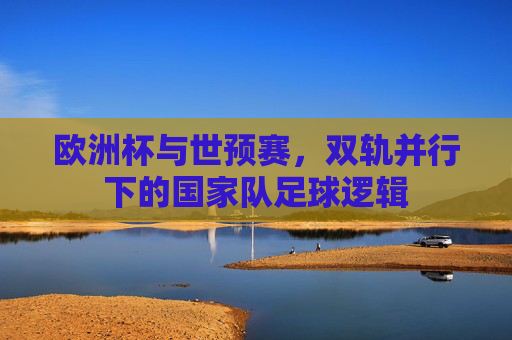 欧洲杯与世预赛,双轨并行下的国家队足球逻辑