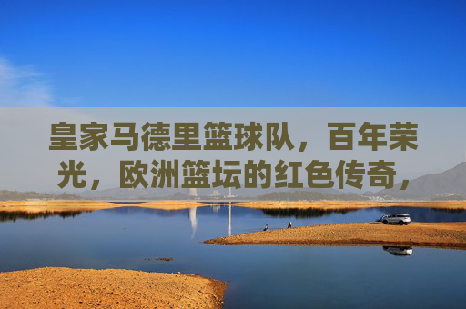 皇家马德里篮球队，百年荣光，欧洲篮坛的红色传奇，皇家马德里篮球队，百年荣光，欧洲红色传奇