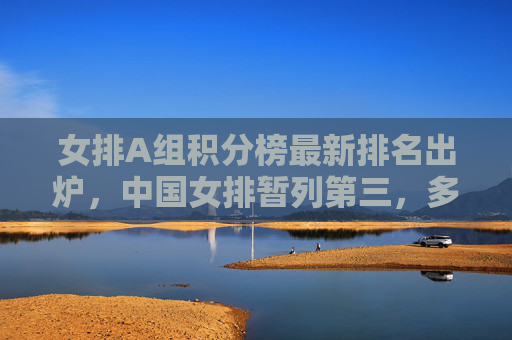 女排A组积分榜最新排名出炉，中国女排暂列第三，多队为奥运资格展开激烈角逐，女排A组积分榜最新排名，中国女排暂列第三，奥运资格角逐激烈