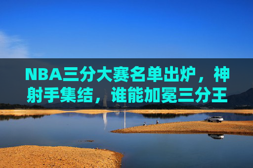 NBA三分大赛名单出炉,神射手集结,谁能加冕三分王?NBA三分大赛神射手集结,谁能加冕三分王?