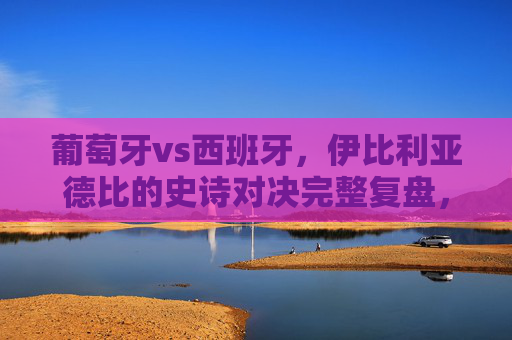 葡萄牙vs西班牙,伊比利亚德比的史诗对决完整复盘,伊比利亚德比史诗对决,葡萄牙vs西班牙完整复盘