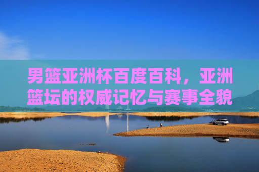 男篮亚洲杯百度百科，亚洲篮坛的权威记忆与赛事全貌，男篮亚洲杯百度百科，亚洲篮坛权威记忆与赛事全貌