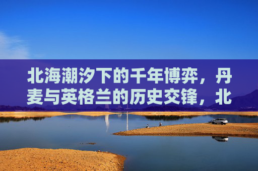 北海潮汐下的千年博弈,丹麦与英格兰的历史交锋,北海潮汐下的千年博弈,丹麦与英格兰历史交锋