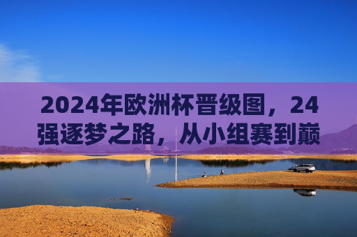 2024年欧洲杯晋级图，24强逐梦之路，从小组赛到巅峰对决，2024年欧洲杯晋级图，24强逐梦之路，从小组赛到巅峰对决