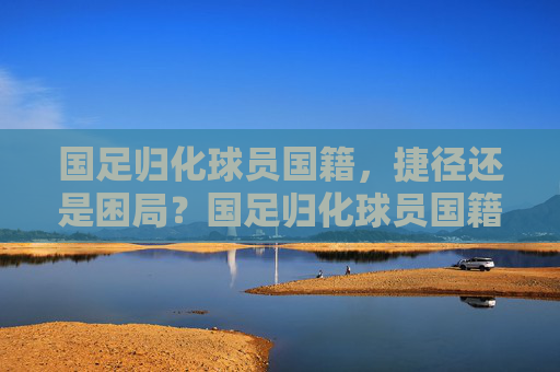 国足归化球员国籍，捷径还是困局？国足归化球员国籍，捷径还是困局？