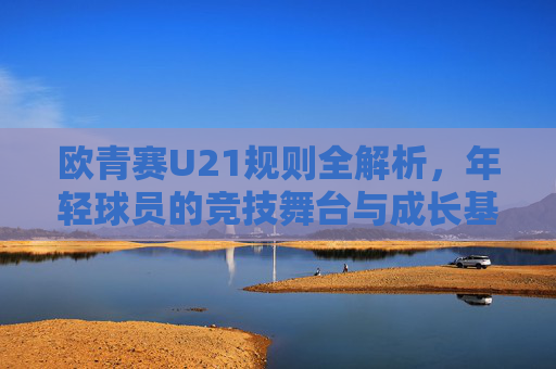 欧青赛U21规则全解析,年轻球员的竞技舞台与成长基石,欧青赛U21规则解析,年轻球员的竞技舞台与成长基石