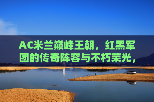 AC米兰巅峰王朝，红黑军团的传奇阵容与不朽荣光，AC米兰巅峰王朝，红黑军团的传奇阵容与不朽荣光