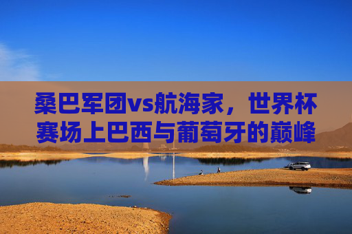 桑巴军团vs航海家,世界杯赛场上巴西与葡萄牙的巅峰对决,桑巴军团vs航海家,世界杯巅峰对决