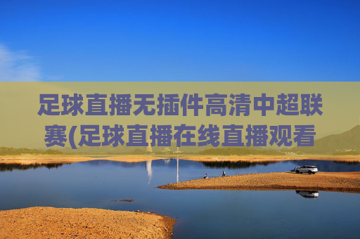 足球直播无插件高清中超联赛(足球直播在线直播观看免费中超)