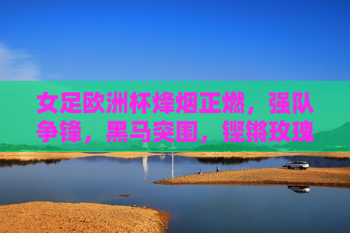 女足欧洲杯烽烟正燃,强队争锋,黑马突围,铿锵玫瑰绽放欧洲,铿锵玫瑰燃欧洲,女足欧洲杯烽烟争锋