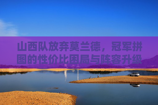 山西队放弃莫兰德,冠军拼图的性价比困局与阵容升级逻辑,山西队放弃莫兰德,冠军拼图的性价比困局与阵容升级逻辑