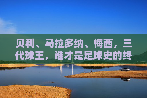 贝利、马拉多纳、梅西,三代球王,谁才是足球史的终极答案?三代球王,谁是足球史的终极答案?