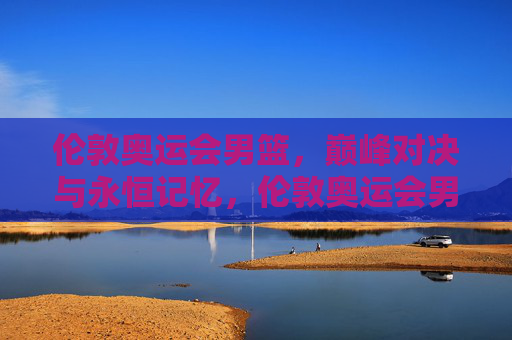 伦敦奥运会男篮，巅峰对决与永恒记忆，伦敦奥运会男篮巅峰对决与永恒记忆