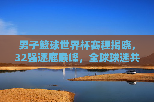 男子篮球世界杯赛程揭晓,32强逐鹿巅峰,全球球迷共赴篮球盛宴