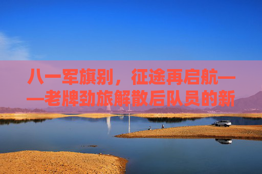 八一军旗别，征途再启航——老牌劲旅解散后队员的新征途，八一军旗别，征途再启航——老牌劲旅队员新征途