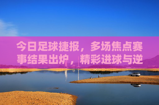 今日足球捷报，多场焦点赛事结果出炉，精彩进球与逆转好戏点燃球迷激情，今日足球捷报，多场焦点赛事落幕，精彩进球逆转点燃激情
