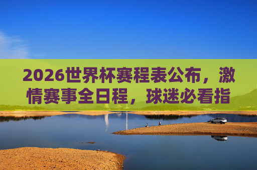 2026世界杯赛程表公布，激情赛事全日程，球迷必看指南，2026世界杯赛程表公布，球迷必看的激情赛事全日程