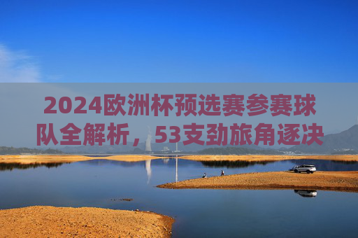 2024欧洲杯预选赛参赛球队全解析,53支劲旅角逐决赛圈门票,2024欧洲杯预选赛,53支劲旅角逐决赛圈门票