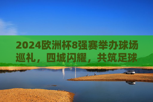 2024欧洲杯8强赛举办球场巡礼，四城闪耀，共筑足球盛宴，2024欧洲杯8强赛球场巡礼，四城闪耀共筑足球盛宴