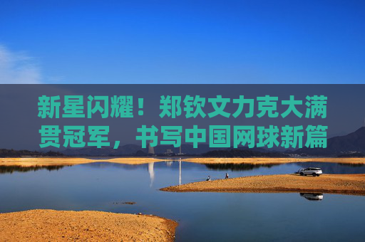 新星闪耀!郑钦文力克大满贯冠军,书写中国网球新篇章,新星闪耀!郑钦文力克大满贯冠军,书写中国网球新篇章