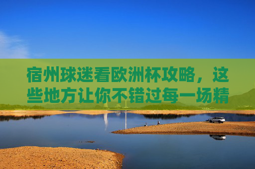 宿州球迷看欧洲杯攻略，这些地方让你不错过每一场精彩！宿州球迷欧洲杯攻略，不错过每一场精彩