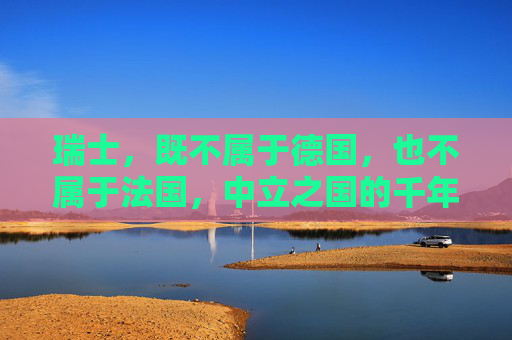 瑞士,既不属于德国,也不属于法国,中立之国的千年坚守,瑞士中立千年,独立于德法的坚守