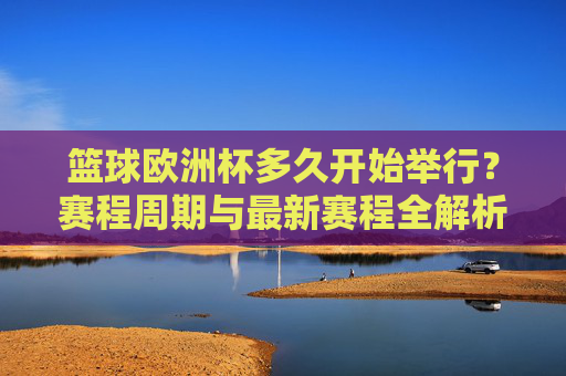 篮球欧洲杯多久开始举行？赛程周期与最新赛程全解析，篮球欧洲杯开赛时间、赛程周期与最新赛程全解析