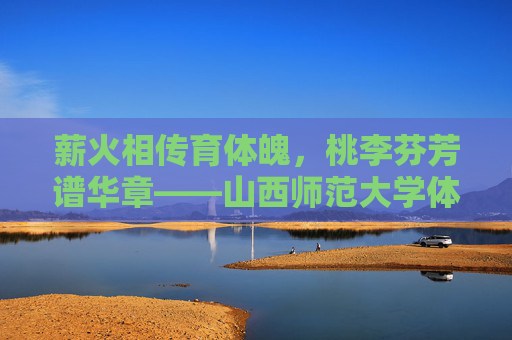 薪火相传育体魄,桃李芬芳谱华章——山西师范大学体育学院发展纪实,薪火相传育体魄,桃李芬芳谱华章——山西师范大学体育学院发展纪实