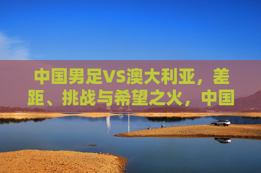 中国男足VS澳大利亚，差距、挑战与希望之火，中国男足VS澳大利亚，在差距与挑战中点燃希望之火