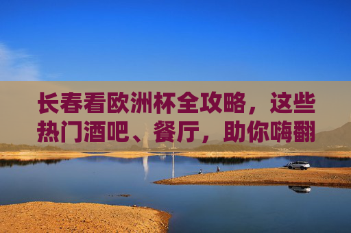 长春看欧洲杯全攻略,这些热门酒吧、餐厅,助你嗨翻夏夜!长春欧洲杯全攻略,热门酒吧餐厅助你嗨翻夏夜!