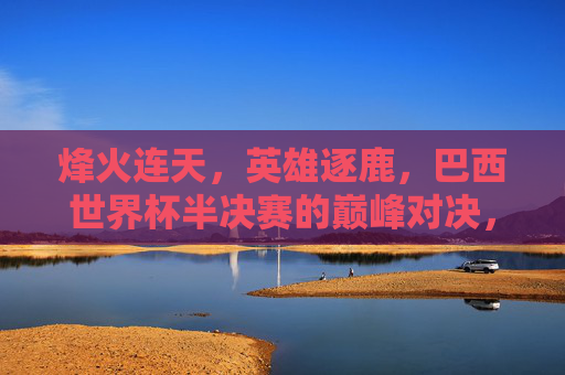 烽火连天，英雄逐鹿，巴西世界杯半决赛的巅峰对决，烽火连天英雄逐鹿，巴西世界杯半决赛巅峰对决