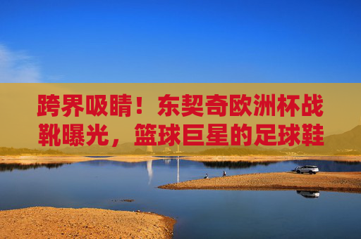 跨界吸睛！东契奇欧洲杯战靴曝光，篮球巨星的足球鞋有何玄机？东契奇欧洲杯战靴曝光，篮球巨星的足球鞋有何玄机？