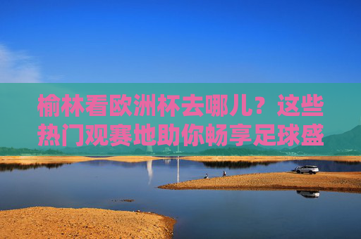 榆林看欧洲杯去哪儿?这些热门观赛地助你畅享足球盛宴,榆林欧洲杯热门观赛地,畅享足球盛宴