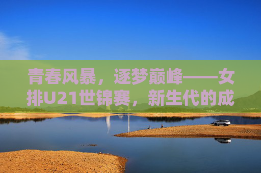 青春风暴，逐梦巅峰——女排U21世锦赛，新生代的成长与传承，女排U21世锦赛，青春逐梦，传承成长