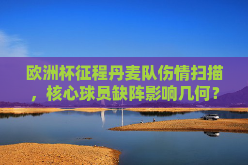 欧洲杯征程丹麦队伤情扫描，核心球员缺阵影响几何？欧洲杯丹麦队伤情扫描，核心缺阵影响几何？