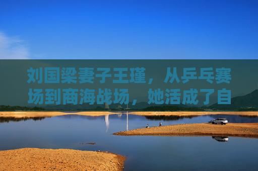 刘国梁妻子王瑾,从乒乓赛场到商海战场,她活成了自己的冠军,王瑾,赛场到商海,活成自己的冠军