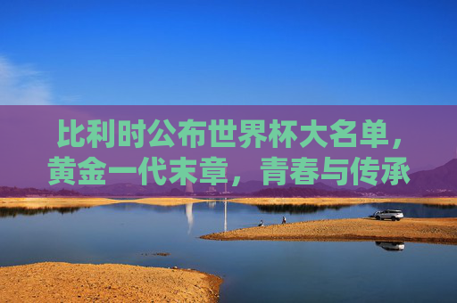 比利时公布世界杯大名单，黄金一代末章，青春与传承的博弈，比利时黄金一代末章，世界杯大名单里的青春与传承