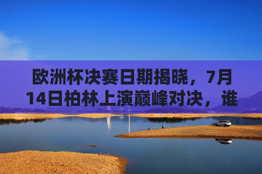 欧洲杯决赛日期揭晓，7月14日柏林上演巅峰对决，谁将捧起德劳内杯？欧洲杯决赛7月14日柏林巅峰对决，德劳内杯花落谁家？