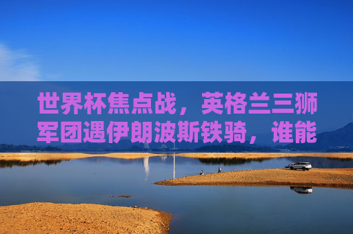 世界杯焦点战，英格兰三狮军团遇伊朗波斯铁骑，谁能笑傲首秀？世界杯焦点战，英格兰三狮军团遇伊朗波斯铁骑，首秀谁能笑傲？