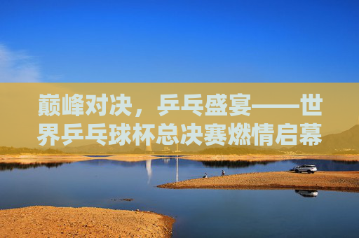 巅峰对决,乒乓盛宴——世界乒乓球杯总决赛燃情启幕