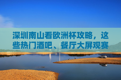 深圳南山看欧洲杯攻略,这些热门酒吧、餐厅大屏观赛,氛围拉满!深圳南山看欧洲杯,热门酒吧餐厅大屏观赛,氛围拉满!