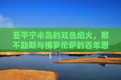 亚平宁半岛的双色焰火,那不勒斯与佛罗伦萨的百年恩怨与激情对决,双色焰火燃亚平宁,那不勒斯与佛罗伦萨百年恩怨对决