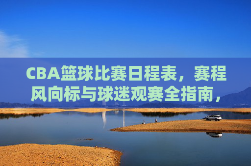 CBA篮球比赛日程表,赛程风向标与球迷观赛全指南,CBA赛程日程表、风向标与球迷观赛全指南