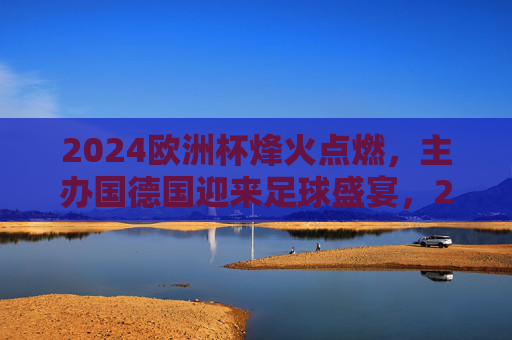 2024欧洲杯烽火点燃，主办国德国迎来足球盛宴，2024欧洲杯烽火点燃，德国迎来足球盛宴