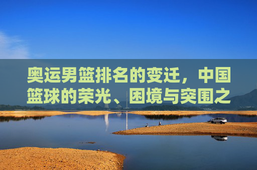 奥运男篮排名的变迁,中国篮球的荣光、困境与突围之路,中国男篮奥运排名变迁,荣光、困局与突围之路