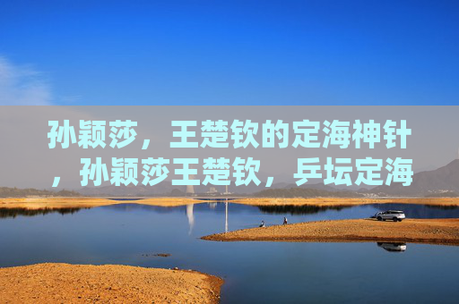 孙颖莎，王楚钦的定海神针，孙颖莎王楚钦，乒坛定海神针
